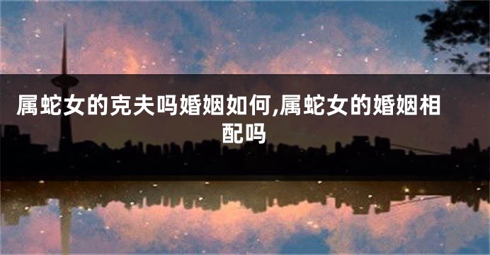 属蛇女的克夫吗婚姻如何,属蛇女的婚姻相配吗