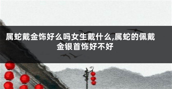 属蛇戴金饰好么吗女生戴什么,属蛇的佩戴金银首饰好不好