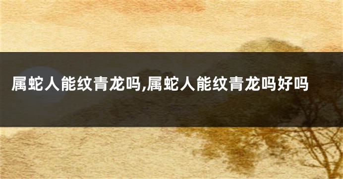属蛇人能纹青龙吗,属蛇人能纹青龙吗好吗