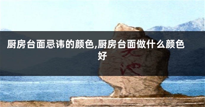 厨房台面忌讳的颜色,厨房台面做什么颜色好