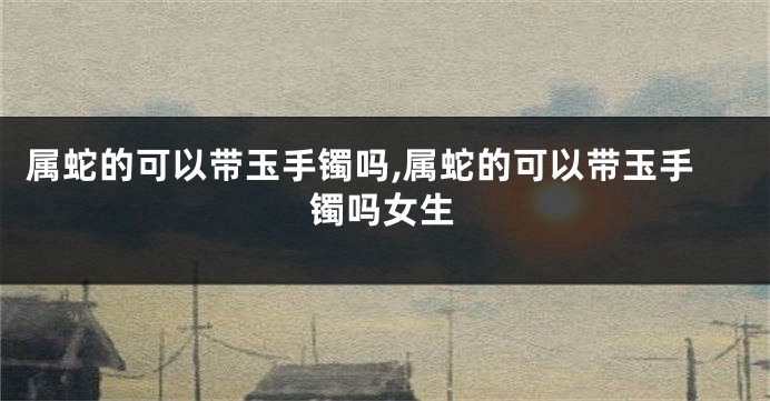 属蛇的可以带玉手镯吗,属蛇的可以带玉手镯吗女生