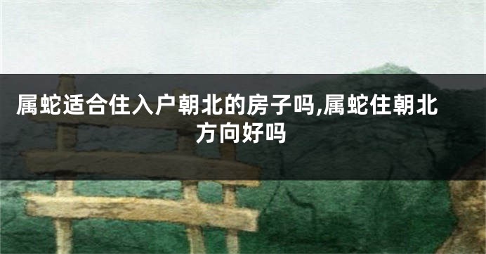 属蛇适合住入户朝北的房子吗,属蛇住朝北方向好吗