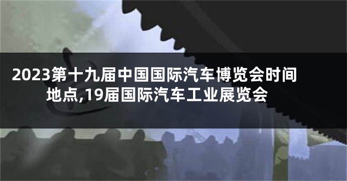 2023第十九届中国国际汽车博览会时间地点,19届国际汽车工业展览会