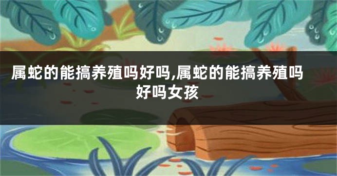 属蛇的能搞养殖吗好吗,属蛇的能搞养殖吗好吗女孩