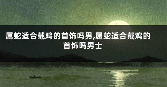 属蛇适合戴鸡的首饰吗男,属蛇适合戴鸡的首饰吗男士