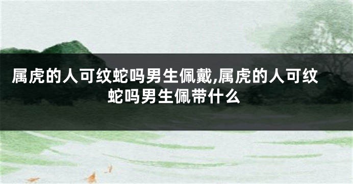 属虎的人可纹蛇吗男生佩戴,属虎的人可纹蛇吗男生佩带什么