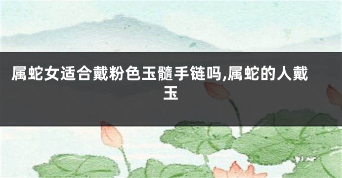 属蛇女适合戴粉色玉髓手链吗,属蛇的人戴玉