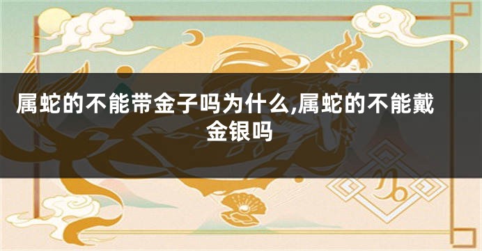 属蛇的不能带金子吗为什么,属蛇的不能戴金银吗
