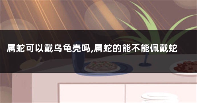 属蛇可以戴乌龟壳吗,属蛇的能不能佩戴蛇