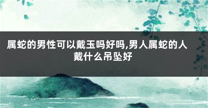 属蛇的男性可以戴玉吗好吗,男人属蛇的人戴什么吊坠好
