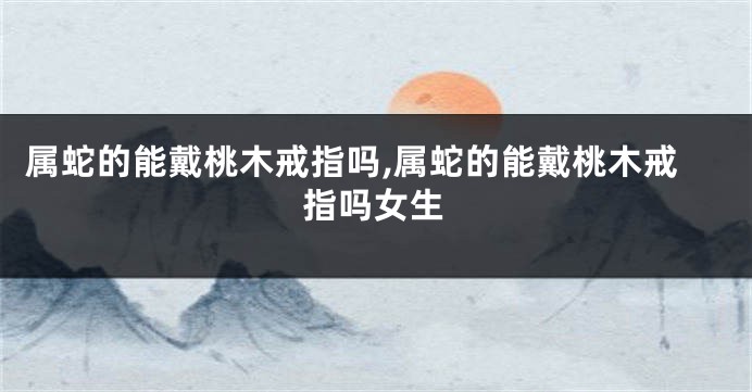 属蛇的能戴桃木戒指吗,属蛇的能戴桃木戒指吗女生