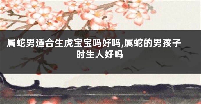 属蛇男适合生虎宝宝吗好吗,属蛇的男孩子时生人好吗