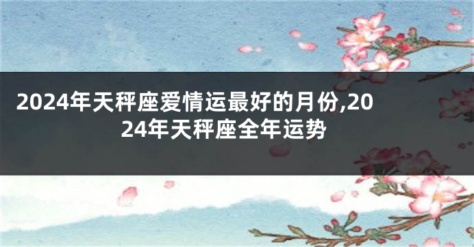 2024年天秤座爱情运最好的月份,2024年天秤座全年运势