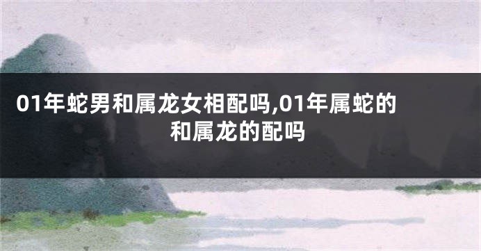01年蛇男和属龙女相配吗,01年属蛇的和属龙的配吗
