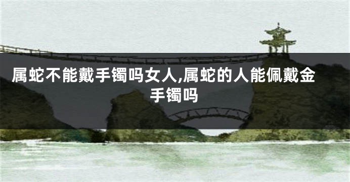 属蛇不能戴手镯吗女人,属蛇的人能佩戴金手镯吗