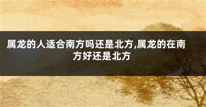 属龙的人适合南方吗还是北方,属龙的在南方好还是北方