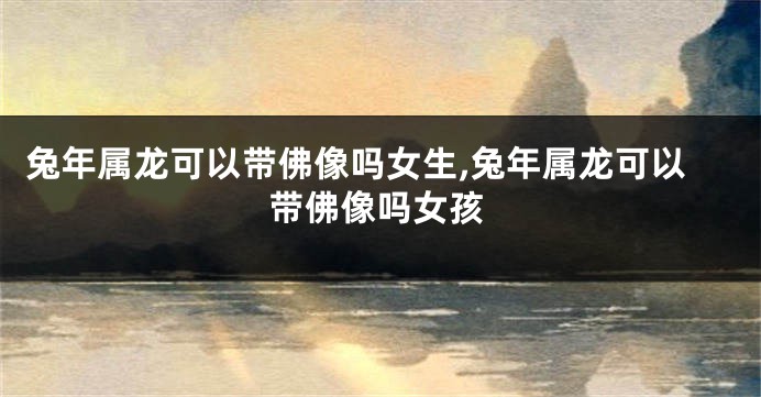 兔年属龙可以带佛像吗女生,兔年属龙可以带佛像吗女孩