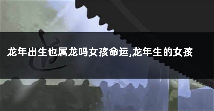 龙年出生也属龙吗女孩命运,龙年生的女孩
