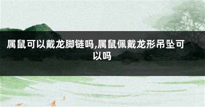 属鼠可以戴龙脚链吗,属鼠佩戴龙形吊坠可以吗