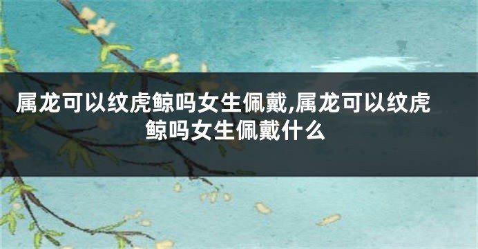 属龙可以纹虎鲸吗女生佩戴,属龙可以纹虎鲸吗女生佩戴什么