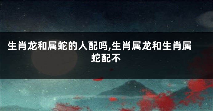 生肖龙和属蛇的人配吗,生肖属龙和生肖属蛇配不