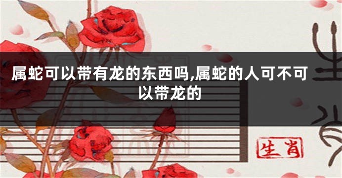 属蛇可以带有龙的东西吗,属蛇的人可不可以带龙的