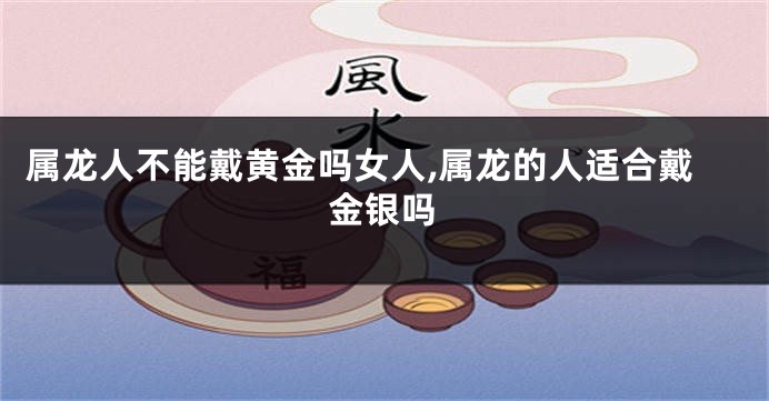 属龙人不能戴黄金吗女人,属龙的人适合戴金银吗