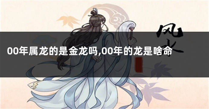 00年属龙的是金龙吗,00年的龙是啥命