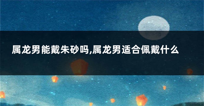 属龙男能戴朱砂吗,属龙男适合佩戴什么