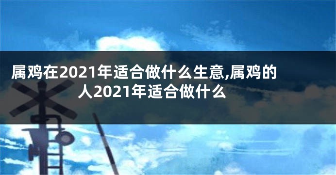 属鸡在2021年适合做什么生意,属鸡的人2021年适合做什么