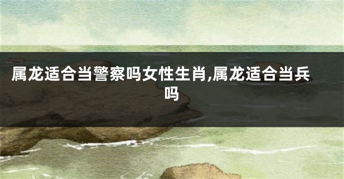 属龙适合当警察吗女性生肖,属龙适合当兵吗