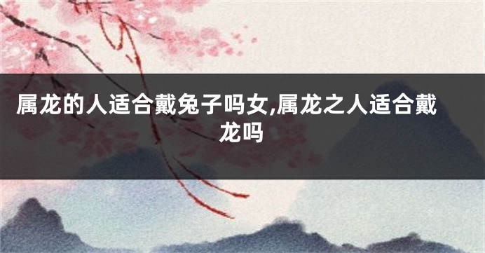 属龙的人适合戴兔子吗女,属龙之人适合戴龙吗