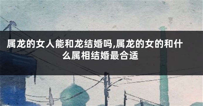 属龙的女人能和龙结婚吗,属龙的女的和什么属相结婚最合适