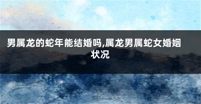 男属龙的蛇年能结婚吗,属龙男属蛇女婚姻状况