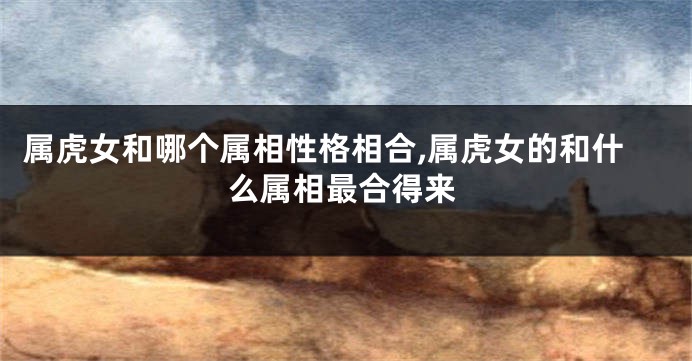 属虎女和哪个属相性格相合,属虎女的和什么属相最合得来