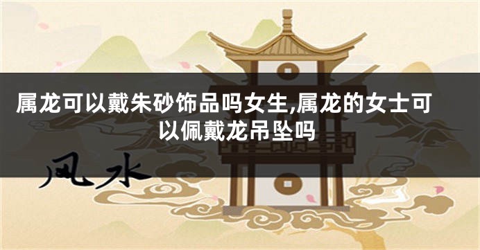 属龙可以戴朱砂饰品吗女生,属龙的女士可以佩戴龙吊坠吗