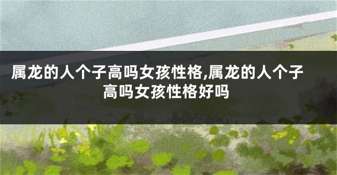 属龙的人个子高吗女孩性格,属龙的人个子高吗女孩性格好吗