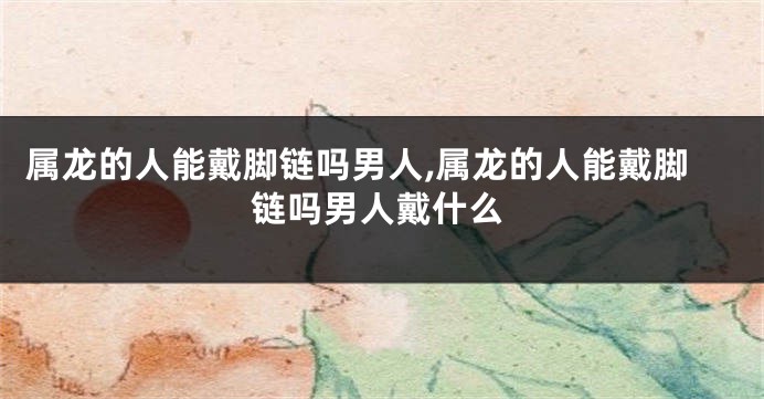 属龙的人能戴脚链吗男人,属龙的人能戴脚链吗男人戴什么