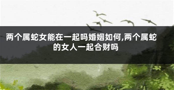 两个属蛇女能在一起吗婚姻如何,两个属蛇的女人一起合财吗