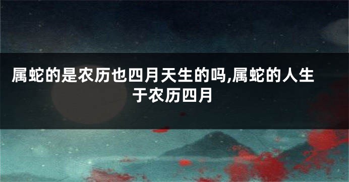 属蛇的是农历也四月天生的吗,属蛇的人生于农历四月