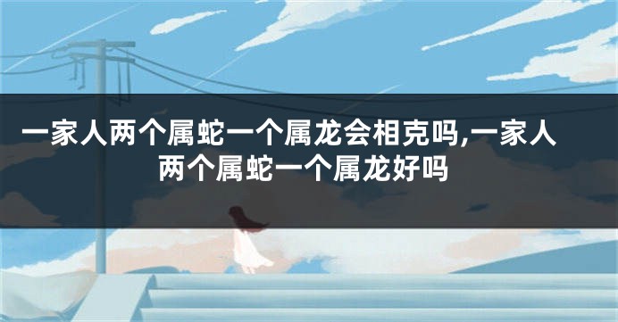 一家人两个属蛇一个属龙会相克吗,一家人两个属蛇一个属龙好吗