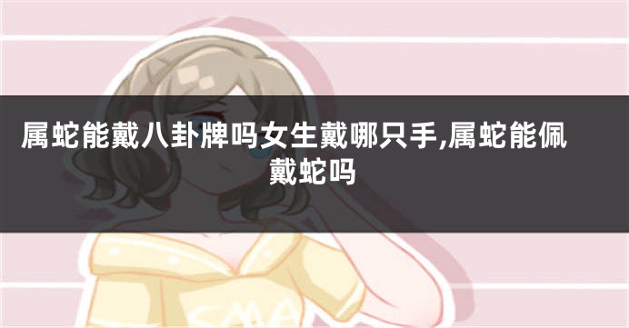属蛇能戴八卦牌吗女生戴哪只手,属蛇能佩戴蛇吗