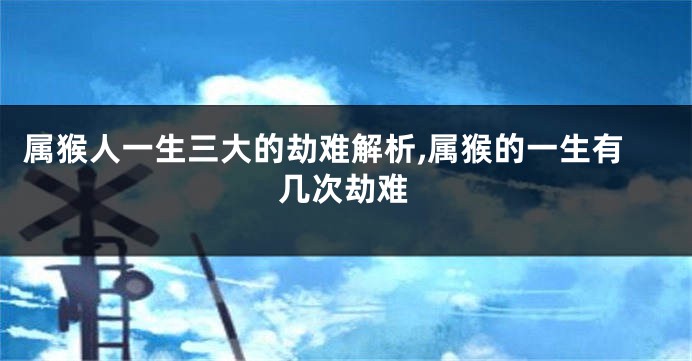 属猴人一生三大的劫难解析,属猴的一生有几次劫难