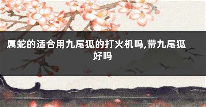 属蛇的适合用九尾狐的打火机吗,带九尾狐好吗
