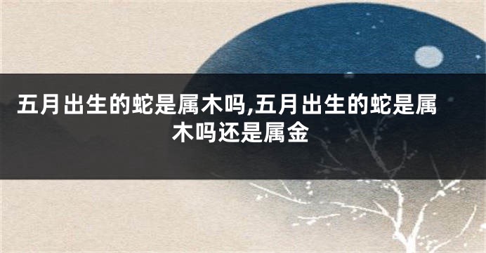 五月出生的蛇是属木吗,五月出生的蛇是属木吗还是属金