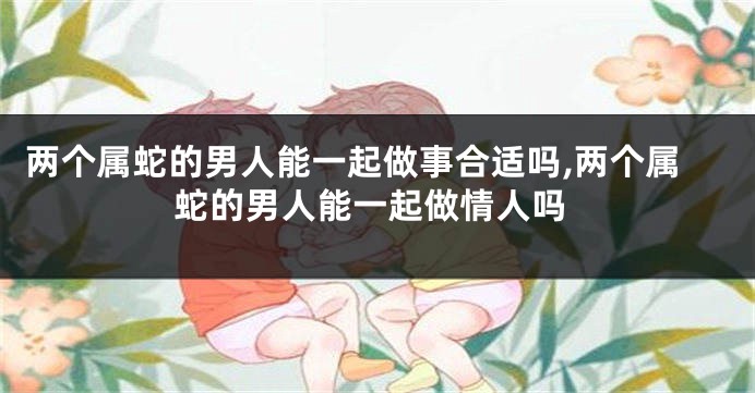 两个属蛇的男人能一起做事合适吗,两个属蛇的男人能一起做情人吗