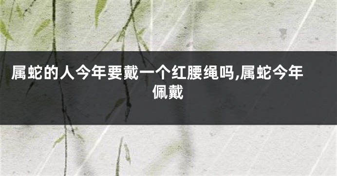 属蛇的人今年要戴一个红腰绳吗,属蛇今年佩戴