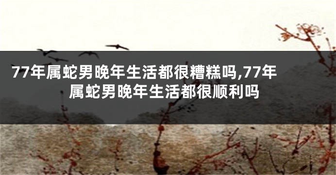 77年属蛇男晚年生活都很糟糕吗,77年属蛇男晚年生活都很顺利吗