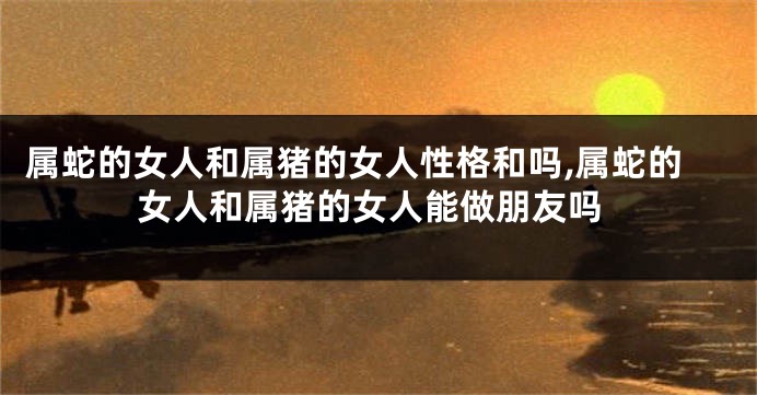 属蛇的女人和属猪的女人性格和吗,属蛇的女人和属猪的女人能做朋友吗
