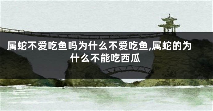 属蛇不爱吃鱼吗为什么不爱吃鱼,属蛇的为什么不能吃西瓜